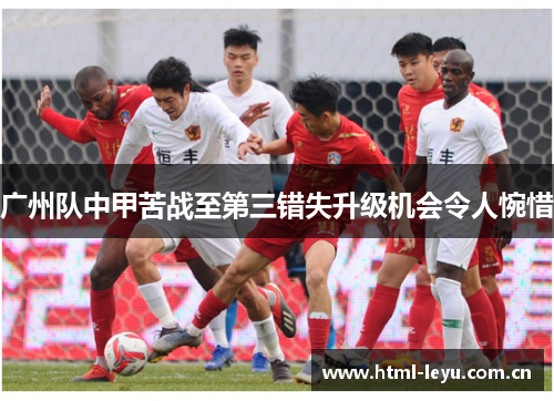 广州队中甲苦战至第三错失升级机会令人惋惜 广州队中甲苦战至第三错失升级机会令人惋惜
