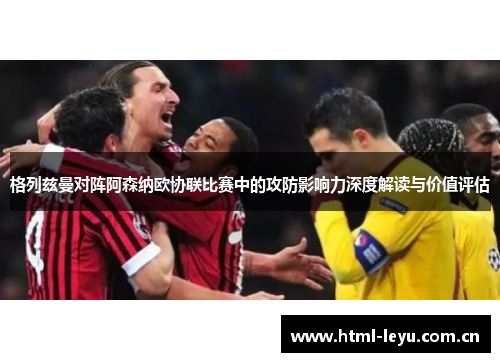 格列兹曼对阵阿森纳欧协联比赛中的攻防影响力深度解读与价值评估 格列兹曼对阵阿森纳欧协联比赛中的攻防影响力深度解读与价值评估